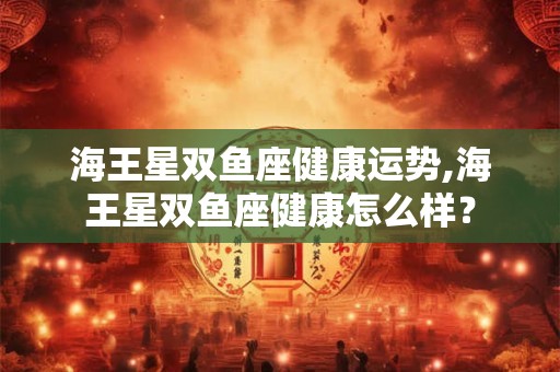 海王星双鱼座健康运势,海王星双鱼座健康怎么样? 海王星双鱼座健康运势,海王星双鱼座健康怎么样?
