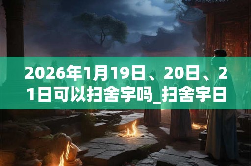2026年1月19日、20日、21日可以扫舍宇吗_扫舍宇日子好吗