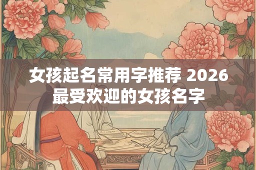 女孩起名常用字推荐 2026最受欢迎的女孩名字 女孩起名常用字推荐 2026最受欢迎的女孩名字