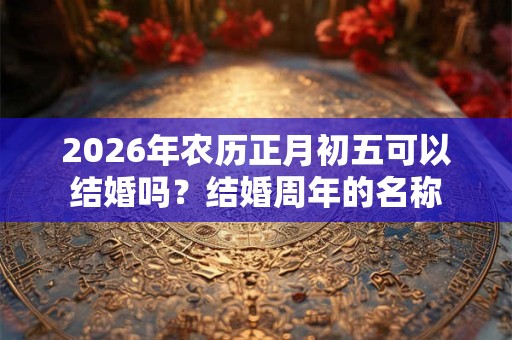 2026年农历正月初五可以结婚吗?结婚周年的名称 2026年农历正月初五可以结婚吗?结婚周年的名称