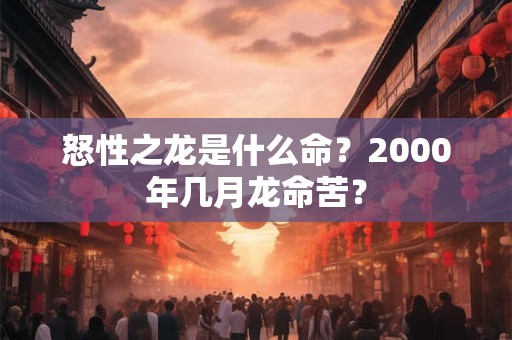 怒性之龙是什么命？2000年几月龙命苦？