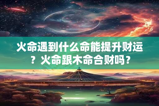 火命遇到什么命能提升财运？火命跟木命合财吗？