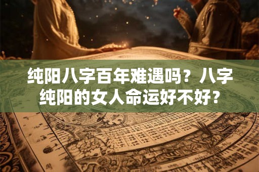 纯阳八字百年难遇吗？八字纯阳的女人命运好不好？