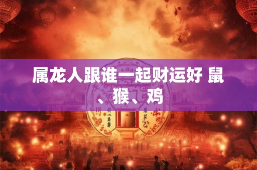 属龙人跟谁一起财运好 鼠、猴、鸡