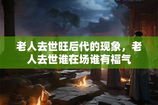 老人去世旺后代的现象，老人去世谁在场谁有福气