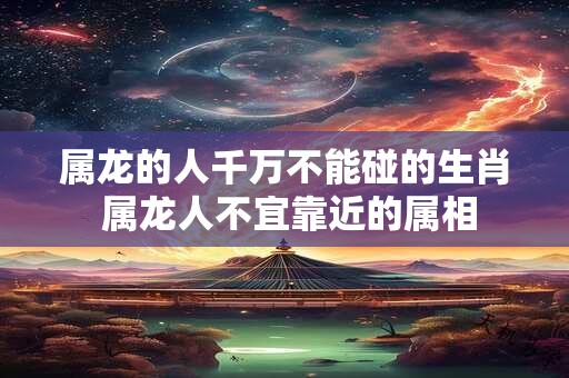 属龙的人千万不能碰的生肖 属龙人不宜靠近的属相