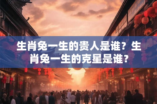 生肖兔一生的贵人是谁？生肖兔一生的克星是谁？