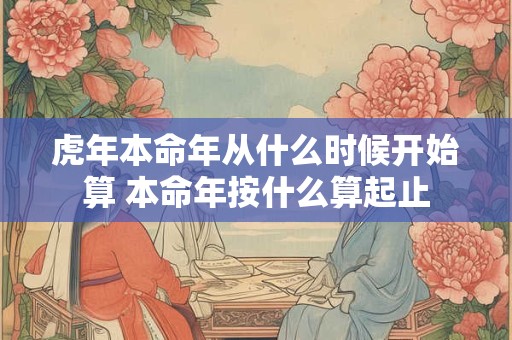 虎年本命年从什么时候开始算 本命年按什么算起止