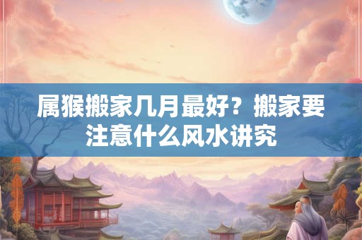 属猴搬家几月最好？搬家要注意什么风水讲究