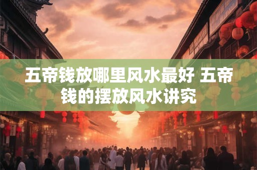 五帝钱放哪里风水最好 五帝钱的摆放风水讲究