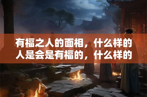 有福之人的面相,什么样的人是会是有福的,什么样的特征是有福的面相 有福之人的面相,什么样的人是会是有福的,什么样的特征是有福的面相