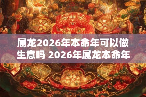 属龙2026年本命年可以做生意吗 2026年属龙本命年可以创业吗