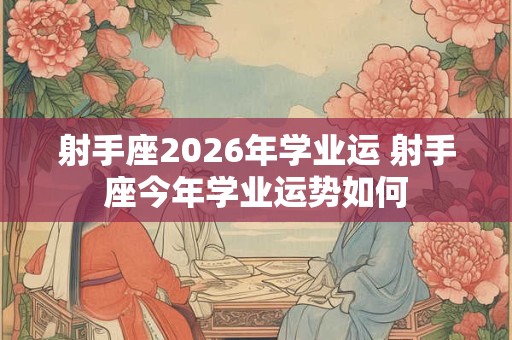 射手座2026年学业运 射手座今年学业运势如何
