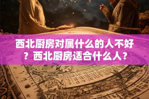 西北厨房对属什么的人不好？西北厨房适合什么人？