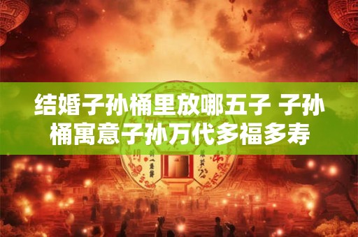 结婚子孙桶里放哪五子 子孙桶寓意子孙万代多福多寿