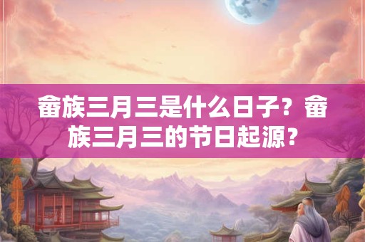 畲族三月三是什么日子？畲族三月三的节日起源？