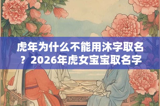 虎年为什么不能用沐字取名？2026年虎女宝宝取名字最佳字