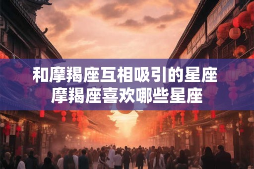 和摩羯座互相吸引的星座 摩羯座喜欢哪些星座 和摩羯座互相吸引的星座 摩羯座喜欢哪些星座
