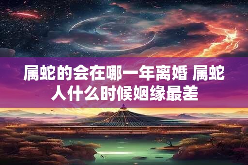 属蛇的会在哪一年离婚 属蛇人什么时候姻缘最差