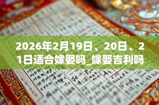 2026年2月19日、20日、21日适合嫁娶吗_嫁娶吉利吗
