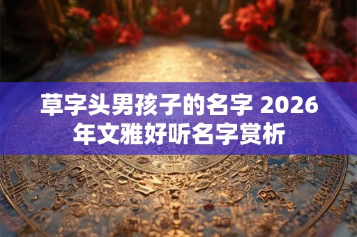 草字头男孩子的名字 2026年文雅好听名字赏析 草字头男孩子的名字 2026年文雅好听名字赏析