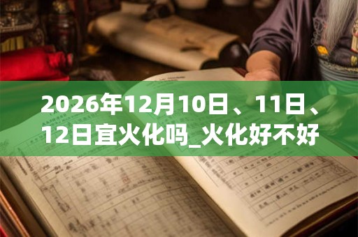 2026年12月10日、11日、12日宜火化吗_火化好不好