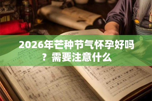 2026年芒种节气怀孕好吗?需要注意什么 2026年芒种节气怀孕好吗?需要注意什么
