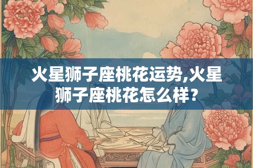 火星狮子座桃花运势,火星狮子座桃花怎么样？