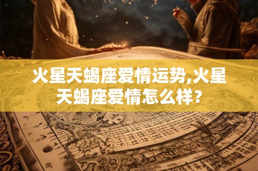 火星天蝎座爱情运势,火星天蝎座爱情怎么样？