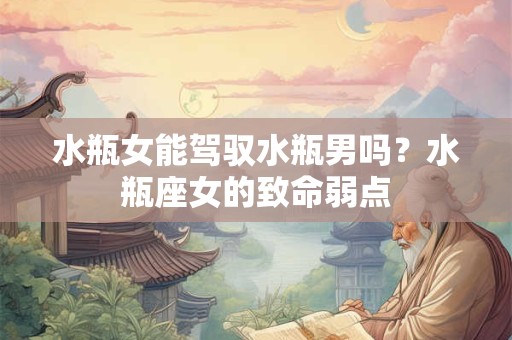 水瓶女能驾驭水瓶男吗？水瓶座女的致命弱点
