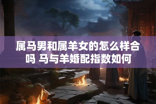 属马男和属羊女的怎么样合吗 马与羊婚配指数如何