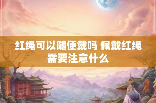 红绳可以随便戴吗 佩戴红绳需要注意什么