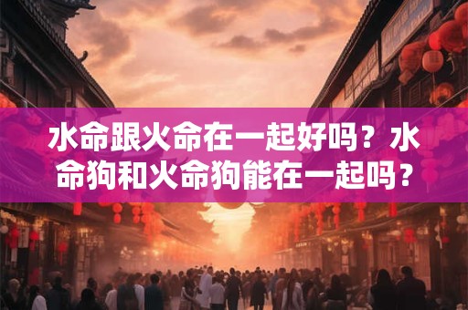水命跟火命在一起好吗?水命狗和火命狗能在一起吗? 水命跟火命在一起好吗?水命狗和火命狗能在一起吗?