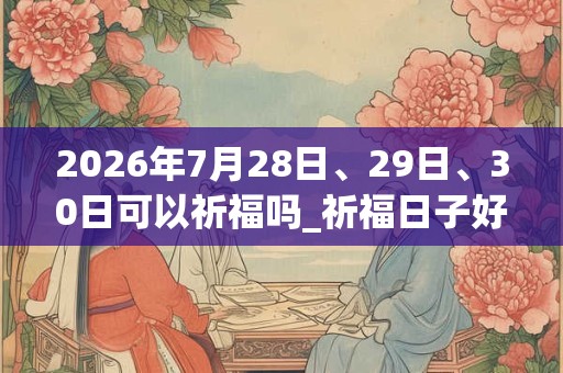 2026年7月28日、29日、30日可以祈福吗_祈福日子好吗