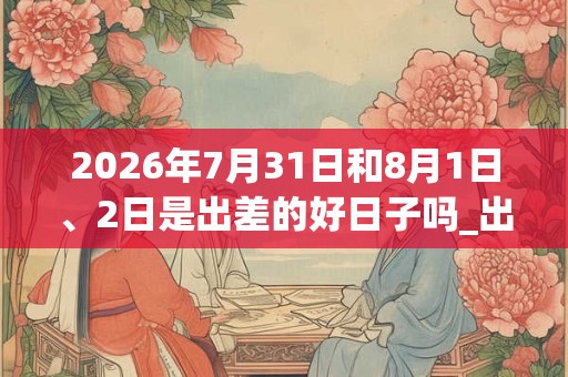 2026年7月31日和8月1日、2日是出差的好日子吗_出差可以吗