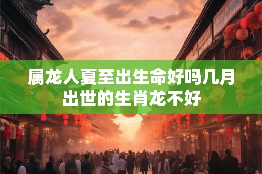 属龙人夏至出生命好吗几月出世的生肖龙不好 属龙人夏至出生命好吗几月出世的生肖龙不好