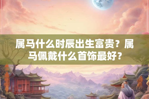 属马什么时辰出生富贵？属马佩戴什么首饰最好？