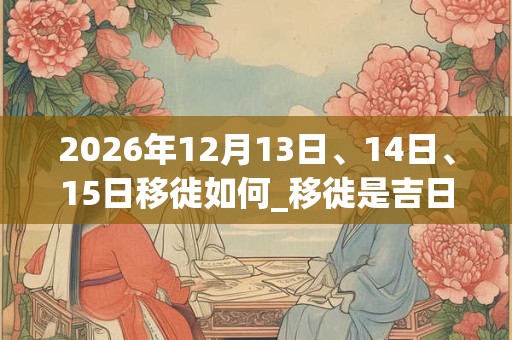 2026年12月13日、14日、15日移徙如何_移徙是吉日吗
