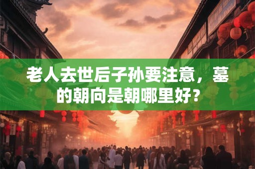 老人去世后子孙要注意，墓的朝向是朝哪里好？