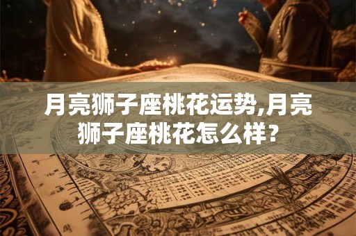月亮狮子座桃花运势,月亮狮子座桃花怎么样？
