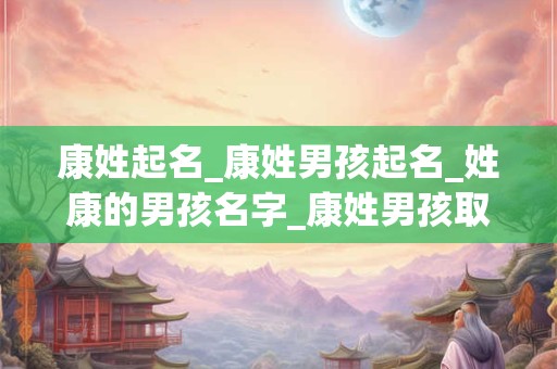 康姓起名_康姓男孩起名_姓康的男孩名字_康姓男孩取名_康姓名字大全-好名堂