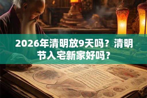 2026年清明放9天吗？清明节入宅新家好吗？