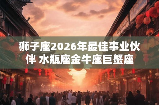 狮子座2026年最佳事业伙伴 水瓶座金牛座巨蟹座