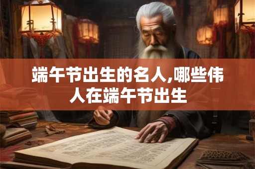 端午节出生的名人,哪些伟人在端午节出生 端午节出生的名人,哪些伟人在端午节出生