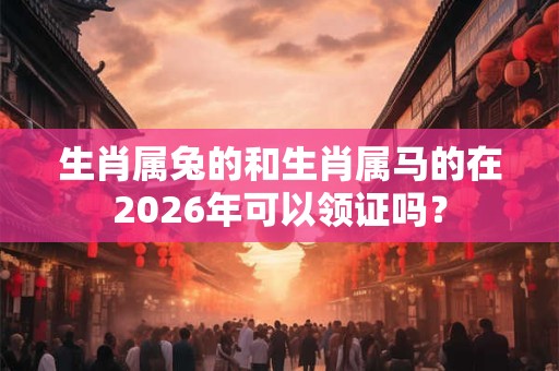 生肖属兔的和生肖属马的在2026年可以领证吗? 生肖属兔的和生肖属马的在2026年可以领证吗?