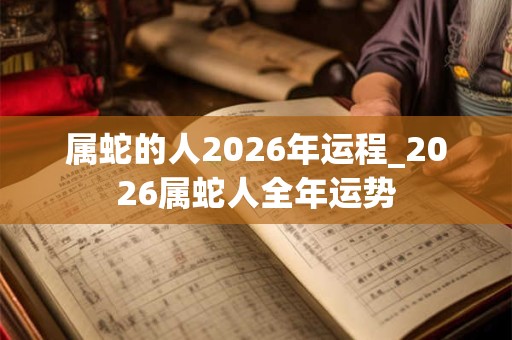 属蛇的人2026年运程_2026属蛇人全年运势 属蛇的人2026年运程_2026属蛇人全年运势
