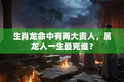 生肖龙命中有两大贵人，属龙人一生最克谁？