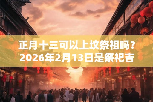 正月十三可以上坟祭祖吗？2026年2月13日是祭祀吉日吗？