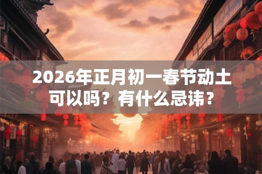 2026年正月初一春节动土可以吗？有什么忌讳？