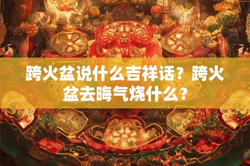 跨火盆说什么吉祥话？跨火盆去晦气烧什么？